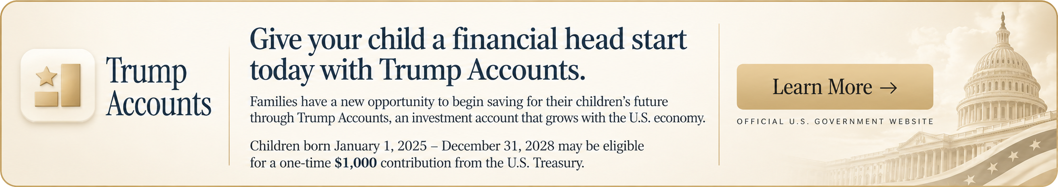 Trump Accounts: Give your child a financial head start. Children born January 1, 2025 through December 31, 2028 may qualify for a one-time $1,000 contribution from the U.S. Treasury. Learn more at TrumpAccounts.gov.